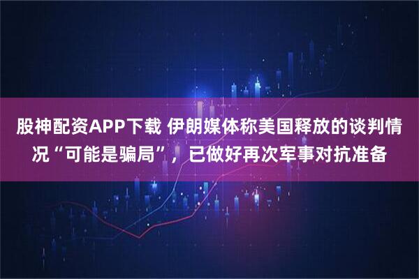 股神配资APP下载 伊朗媒体称美国释放的谈判情况“可能是骗局”，已做好再次军事对抗准备