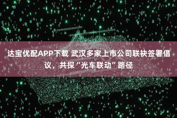 达宝优配APP下载 武汉多家上市公司联袂签署倡议，共探“光车联动”路径