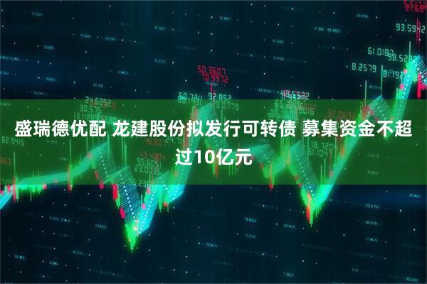 盛瑞德优配 龙建股份拟发行可转债 募集资金不超过10亿元