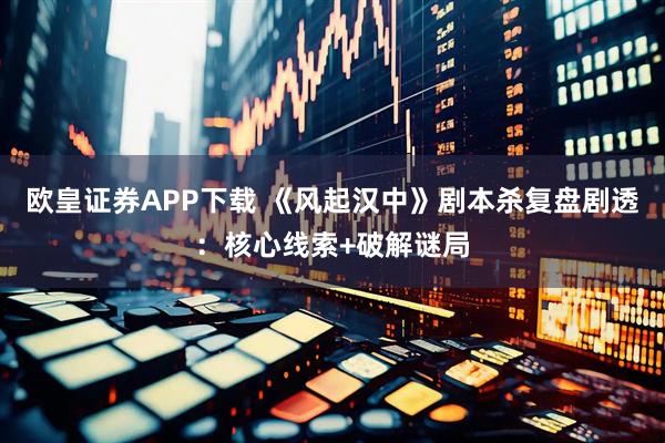 欧皇证券APP下载 《风起汉中》剧本杀复盘剧透：核心线索+破解谜局