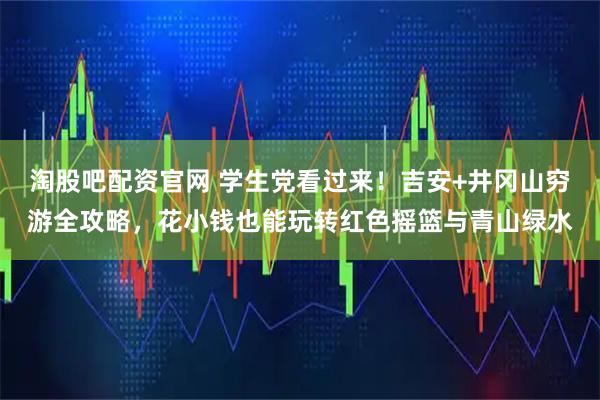 淘股吧配资官网 学生党看过来！吉安+井冈山穷游全攻略，花小钱也能玩转红色摇篮与青山绿水