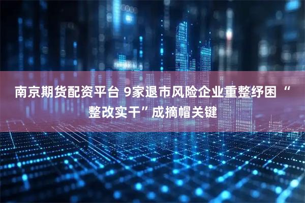 南京期货配资平台 9家退市风险企业重整纾困 “整改实干”成摘帽关键