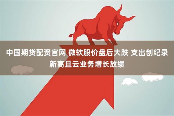 中国期货配资官网 微软股价盘后大跌 支出创纪录新高且云业务增长放缓