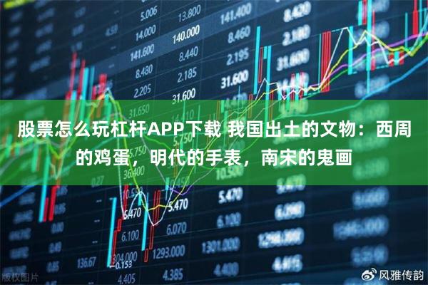 股票怎么玩杠杆APP下载 我国出土的文物：西周的鸡蛋，明代的手表，南宋的鬼画