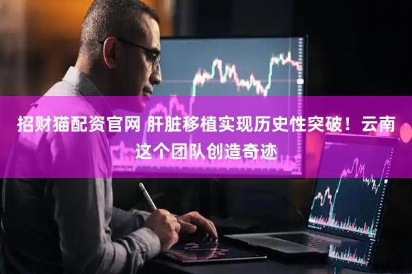 招财猫配资官网 肝脏移植实现历史性突破！云南这个团队创造奇迹