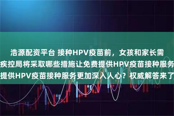 浩源配资平台 接种HPV疫苗前，女孩和家长需要做好哪些准备？国家疾控局将采取哪些措施让免费提供HPV疫苗接种服务更加深入人心？权威解答来了→