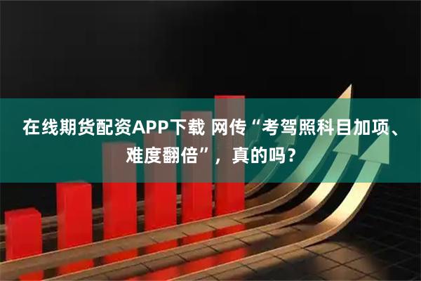 在线期货配资APP下载 网传“考驾照科目加项、难度翻倍”，真的吗？